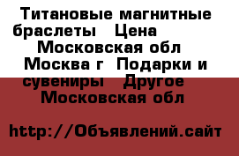 Титановые магнитные браслеты › Цена ­ 3 478 - Московская обл., Москва г. Подарки и сувениры » Другое   . Московская обл.